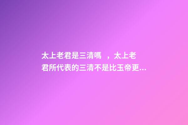太上老君是三清嗎，太上老君所代表的三清不是比玉帝更高嗎-第1張-觀點-玄機派